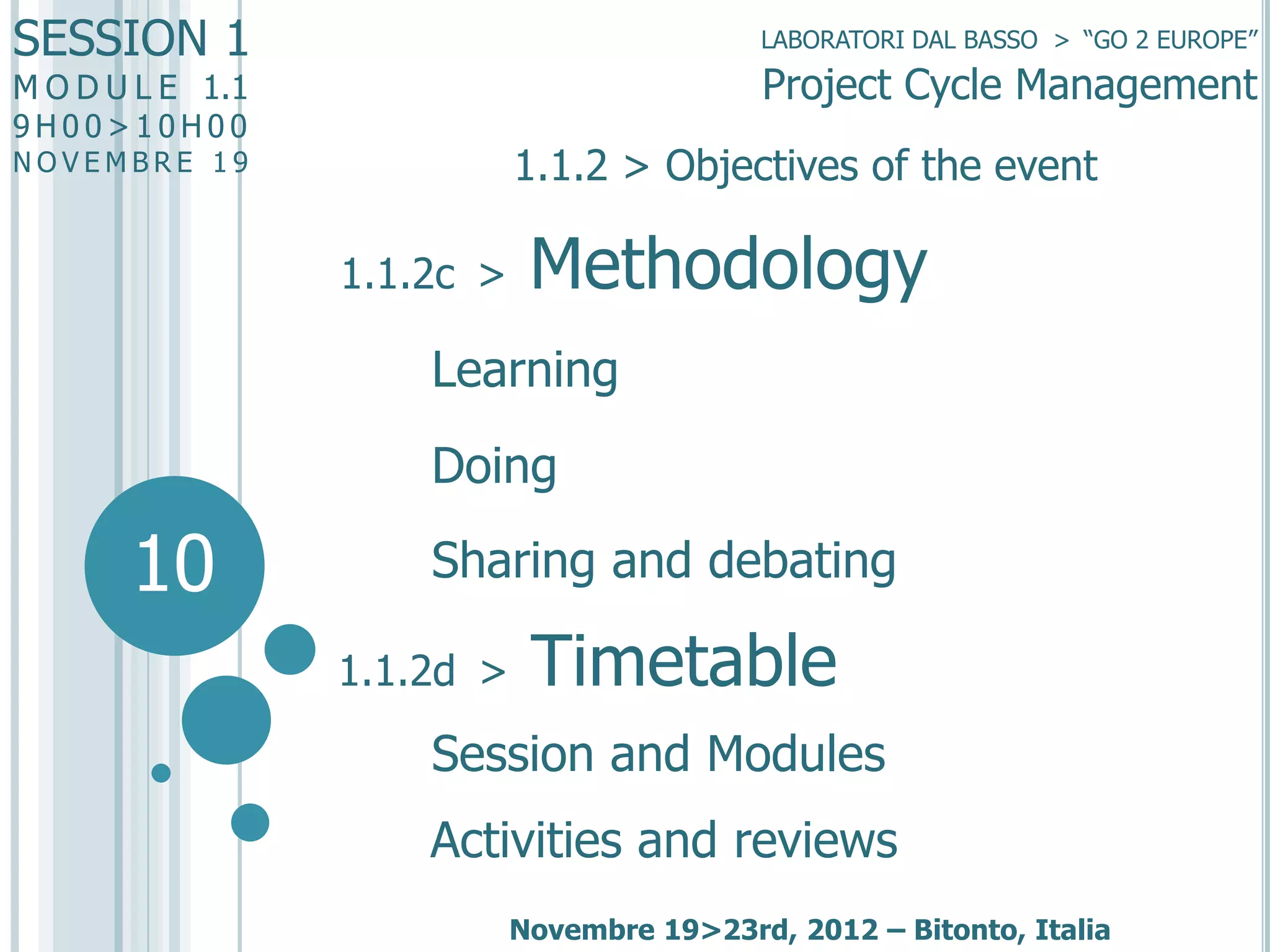 SESSION 1

LABORATORI DAL BASSO > “GO 2 EUROPE”

Project Cycle Management

M O D U L E 1.1
9H00>10H00

1.1.2 > Objectives of the event

NOVEMBRE 19

1.1.2c >

Methodology

Learning
Doing

10

Sharing and debating
1.1.2d >

Timetable

Session and Modules
Activities and reviews
Novembre 19>23rd, 2012 – Bitonto, Italia

 