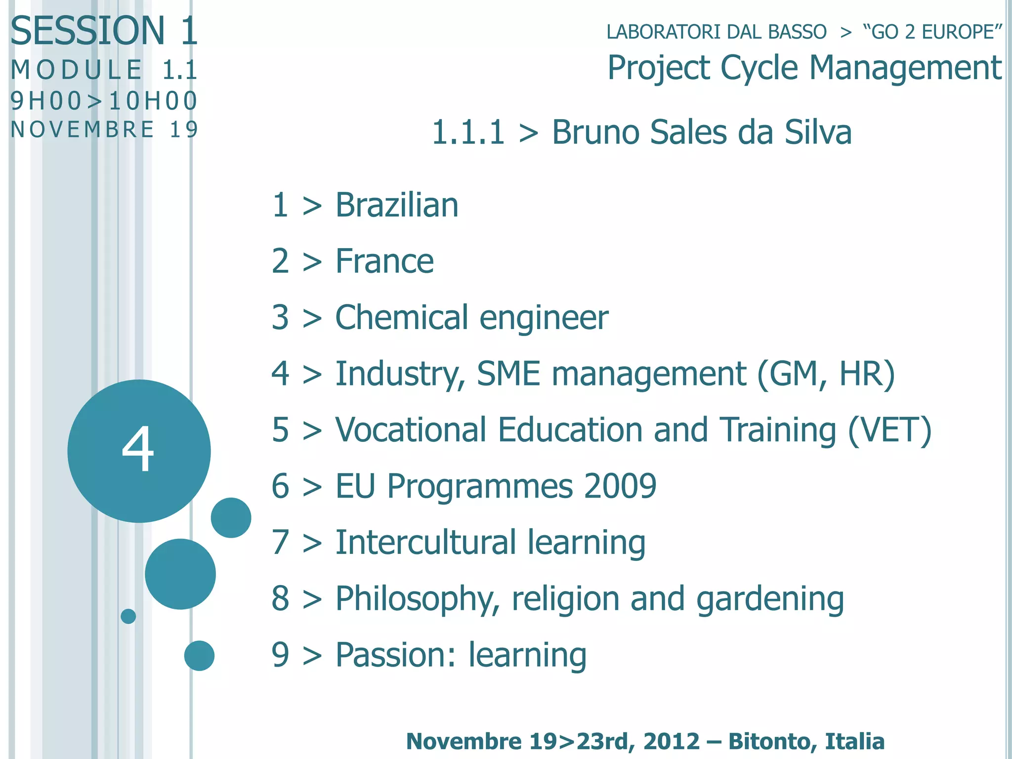 SESSION 1

LABORATORI DAL BASSO > “GO 2 EUROPE”

Project Cycle Management

M O D U L E 1.1
9H00>10H00

NOVEMBRE 19

1.1.1 > Bruno Sales da Silva
1 > Brazilian
2 > France

3 > Chemical engineer
4 > Industry, SME management (GM, HR)

4

5 > Vocational Education and Training (VET)

6 > EU Programmes 2009
7 > Intercultural learning
8 > Philosophy, religion and gardening

9 > Passion: learning
Novembre 19>23rd, 2012 – Bitonto, Italia

 