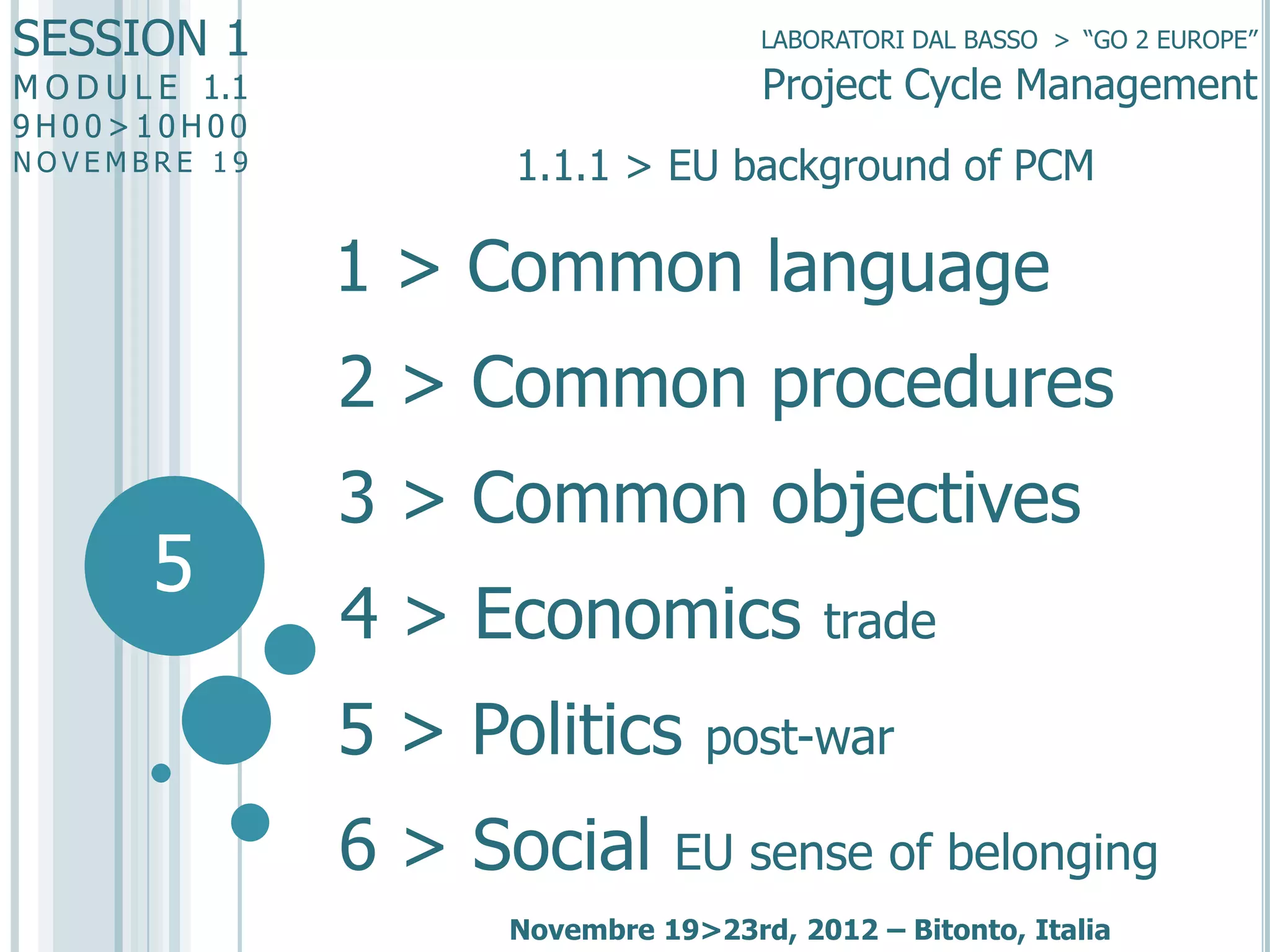 SESSION 1

LABORATORI DAL BASSO > “GO 2 EUROPE”

Project Cycle Management

M O D U L E 1.1
9H00>10H00

NOVEMBRE 19

1.1.1 > EU background of PCM

1 > Common language
2 > Common procedures

5

3 > Common objectives
4 > Economics

5 > Politics
6 > Social

trade

post-war

EU sense of belonging

Novembre 19>23rd, 2012 – Bitonto, Italia

 