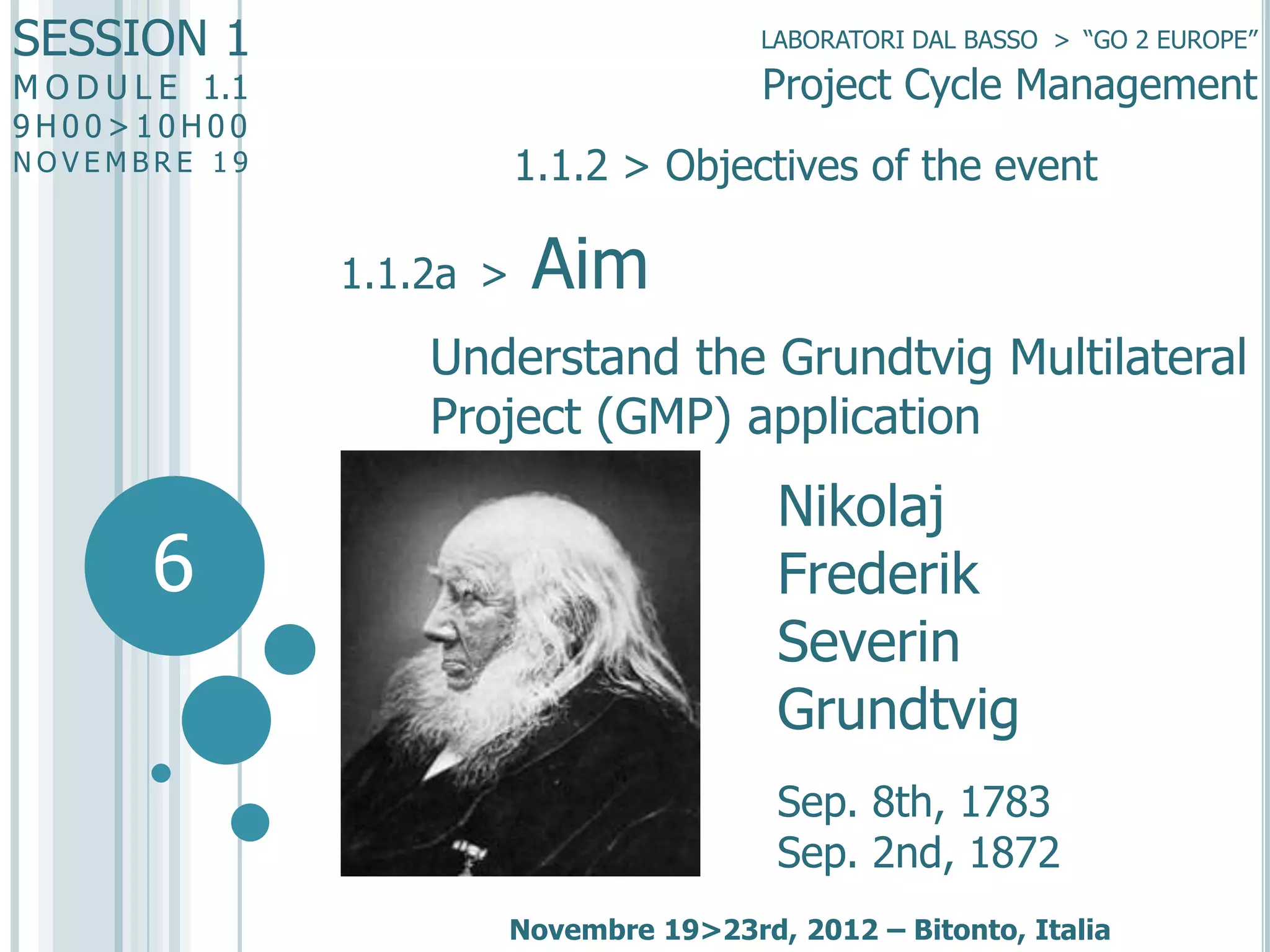SESSION 1

LABORATORI DAL BASSO > “GO 2 EUROPE”

Project Cycle Management

M O D U L E 1.1
9H00>10H00

1.1.2 > Objectives of the event

NOVEMBRE 19

1.1.2a >

Aim

Understand the Grundtvig Multilateral
Project (GMP) application

6

Nikolaj
Frederik
Severin
Grundtvig
Sep. 8th, 1783
Sep. 2nd, 1872
Novembre 19>23rd, 2012 – Bitonto, Italia

 
