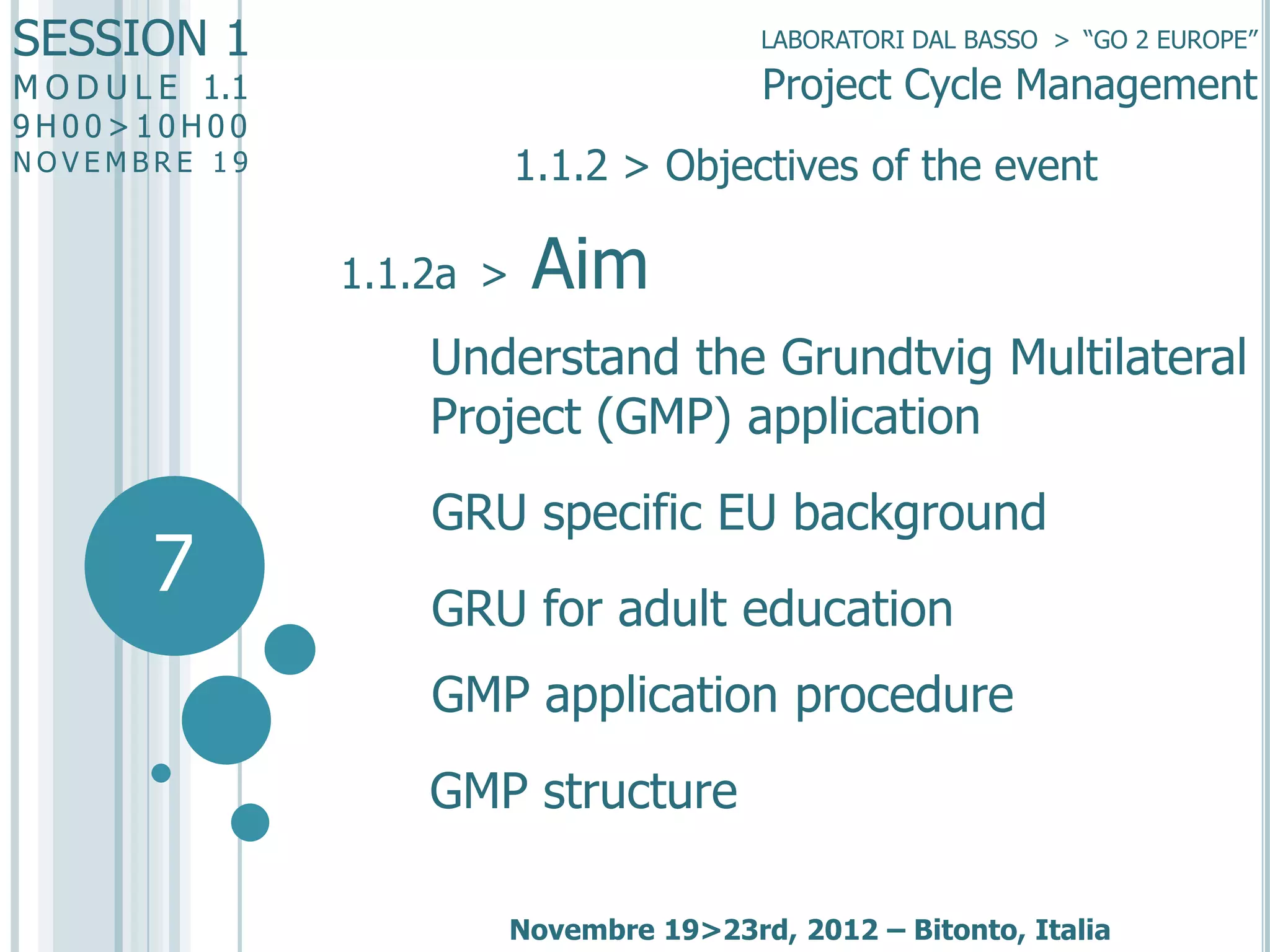 SESSION 1

LABORATORI DAL BASSO > “GO 2 EUROPE”

Project Cycle Management

M O D U L E 1.1
9H00>10H00

1.1.2 > Objectives of the event

NOVEMBRE 19

1.1.2a >

Aim

Understand the Grundtvig Multilateral
Project (GMP) application

7

GRU specific EU background
GRU for adult education
GMP application procedure

GMP structure
Novembre 19>23rd, 2012 – Bitonto, Italia

 