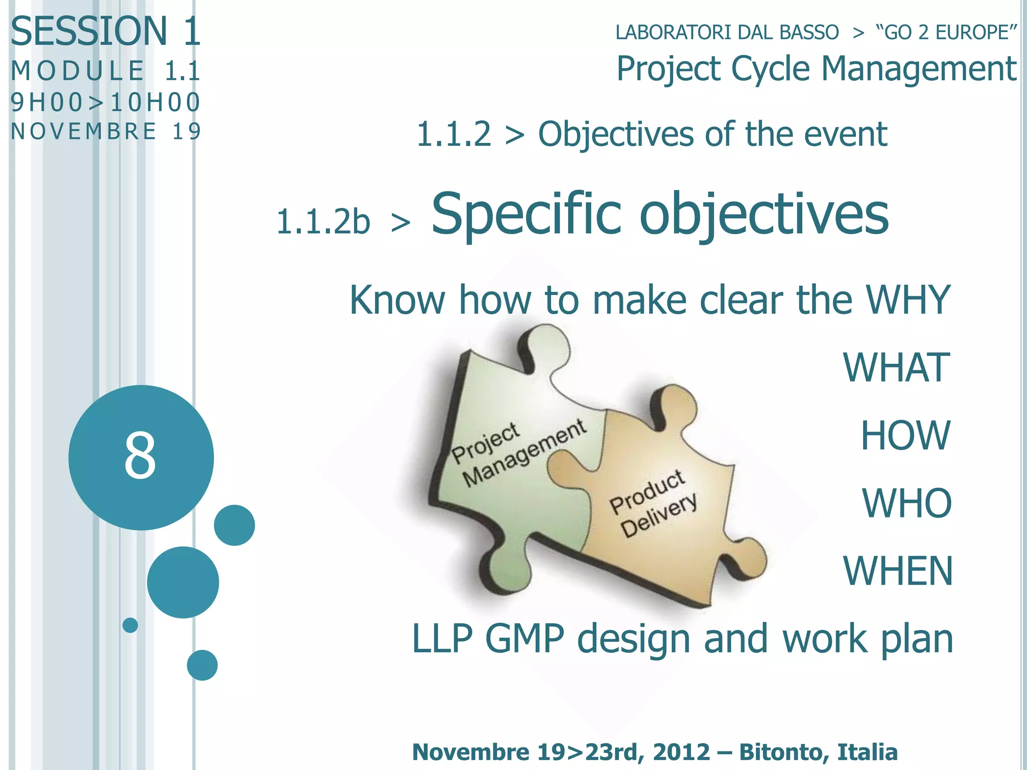 SESSION 1

LABORATORI DAL BASSO > “GO 2 EUROPE”

Project Cycle Management

M O D U L E 1.1
9H00>10H00

1.1.2 > Objectives of the event

NOVEMBRE 19

1.1.2b >

Specific objectives

Know how to make clear the WHY
WHAT

8

HOW
WHO
WHEN
LLP GMP design and work plan
Novembre 19>23rd, 2012 – Bitonto, Italia

 