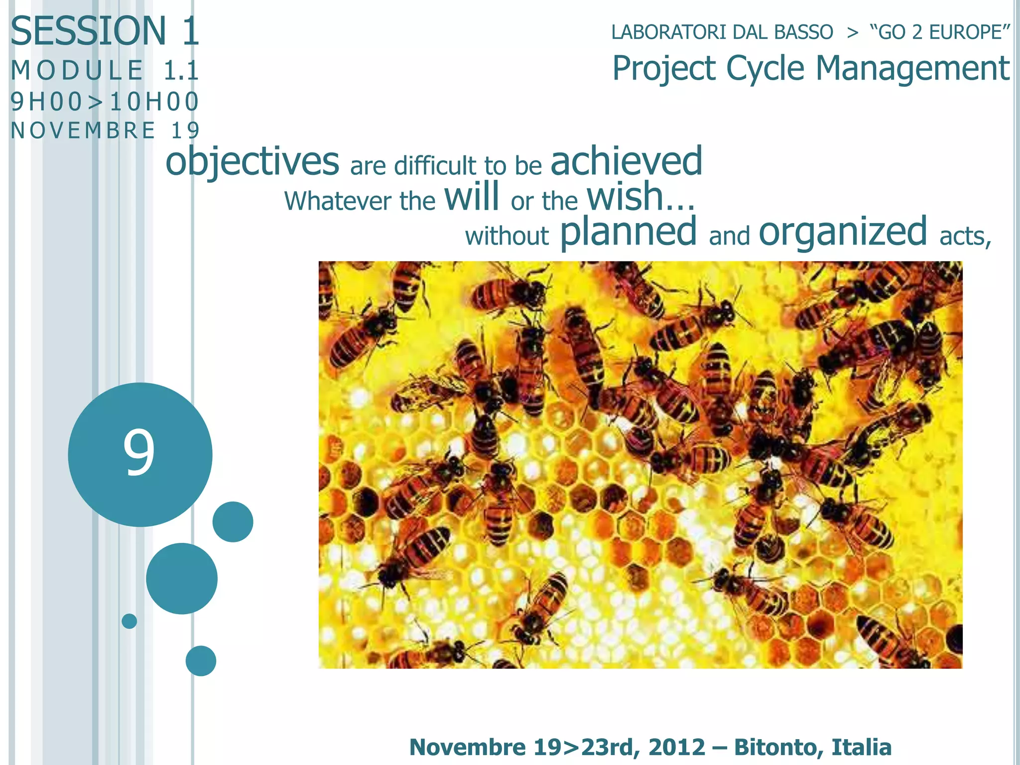 SESSION 1
M O D U L E 1.1
9H00>10H00

LABORATORI DAL BASSO > “GO 2 EUROPE”

Project Cycle Management

NOVEMBRE 19

objectives are difficult to be achieved
Whatever the will or the wish…
without planned and organized acts,

9

Novembre 19>23rd, 2012 – Bitonto, Italia

 