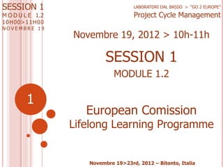 SESSION 1
M O D U L E 1.2
1 0 H00>11H0 0

NOVEMBRE 19

LABORATORI DAL BASSO > “GO 2 EUROPE”

Project Cycle Management

Novembre 19, 2012 > 10h-11h

SESSION 1
MODULE 1.2

1

European Comission

Lifelong Learning Programme

Novembre 19>23rd, 2012 – Bitonto, Italia

 