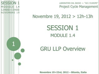 SESSION 1
M O D U L E 1.4
12H00>13H0 0

NOVEMBRE 19

LABORATORI DAL BASSO > “GO 2 EUROPE”

Project Cycle Management

Novembre 19, 2012 > 12h-13h

SESSION 1
MODULE 1.4

1

GRU LLP Overview

Novembre 19>23rd, 2012 – Bitonto, Italia

 