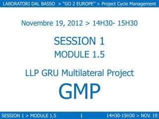 LABORATORI DAL BASSO > “GO 2 EUROPE” > Project Cycle Management

Novembre 19, 2012 > 14H30- 15H30

SESSION 1
MODULE 1.5
LL...