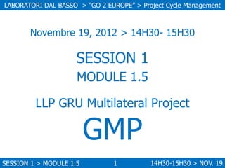 LABORATORI DAL BASSO > “GO 2 EUROPE” > Project Cycle Management

Novembre 19, 2012 > 14H30- 15H30

SESSION 1
MODULE 1.5
LLP GRU Multilateral Project

GMP

SESSION 1 > MODULE 1.5

1

14H30-15H30 > NOV. 19

 