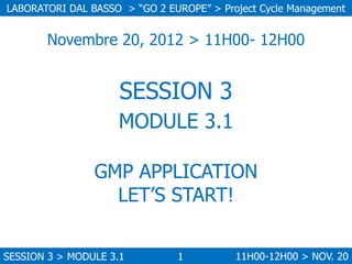 LABORATORI DAL BASSO > “GO 2 EUROPE” > Project Cycle Management

Novembre 20, 2012 > 11H00- 12H00

SESSION 3
MODULE 3.1
GMP APPLICATION
LET’S START!
SESSION 3 > MODULE 3.1

1

11H00-12H00 > NOV. 20

 