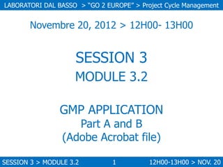 LABORATORI DAL BASSO > “GO 2 EUROPE” > Project Cycle Management

Novembre 20, 2012 > 12H00- 13H00

SESSION 3
MODULE 3.2
GMP APPLICATION
Part A and B
(Adobe Acrobat file)

SESSION 3 > MODULE 3.2

1

12H00-13H00 > NOV. 20

 