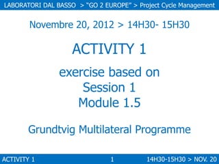 LABORATORI DAL BASSO > “GO 2 EUROPE” > Project Cycle Management

Novembre 20, 2012 > 14H30- 15H30

ACTIVITY 1
exercise based on
Session 1
Module 1.5
Grundtvig Multilateral Programme
ACTIVITY 1

1

14H30-15H30 > NOV. 20

 