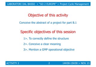 LABORATORI DAL BASSO > “GO 2 EUROPE” > Project Cycle Management

Objective of this activity
Conceive the abstract of a project for part B.1

Specific objectives of this session
1>. To correctly define the structure
2>. Conceive a clear meaning
3>. Mention a GMP operational objective

ACTIVITY 2

2

14H30-15H30 > NOV. 21

 
