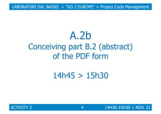 LABORATORI DAL BASSO > “GO 2 EUROPE” > Project Cycle Management

A.2b

Conceiving part B.2 (abstract)
of the PDF form

14h45 > 15h30

ACTIVITY 2

4

14H30-15H30 > NOV. 21

 