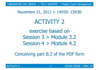 LABORATORI DAL BASSO > “GO 2 EUROPE” > Project Cycle Management

Novembre 21, 2012 > 14H30- 15H30

ACTIVITY 2
exercise based on
Session 3 > Module 3.2
Session 4 > Module 4.2
Conceiving part B.2 of the PDF form
ACTIVITY 2

1

14H30-15H30 > NOV. 21

 