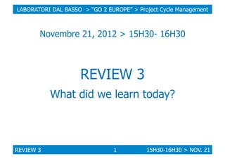 LABORATORI DAL BASSO > “GO 2 EUROPE” > Project Cycle Management

Novembre 21, 2012 > 15H30- 16H30

REVIEW 3
What did we learn today?

REVIEW 3

1

15H30-16H30 > NOV. 21

 