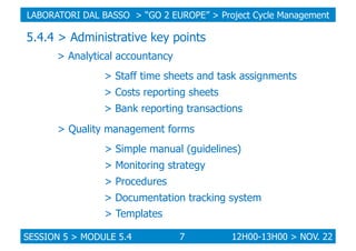 LABORATORI DAL BASSO > “GO 2 EUROPE” > Project Cycle Management

5.4.4 > Administrative key points
> Analytical accountancy
> Staff time sheets and task assignments
> Costs reporting sheets
> Bank reporting transactions
> Quality management forms
> Simple manual (guidelines)
> Monitoring strategy
> Procedures
> Documentation tracking system
> Templates
SESSION 5 > MODULE 5.4

7

12H00-13H00 > NOV. 22

 