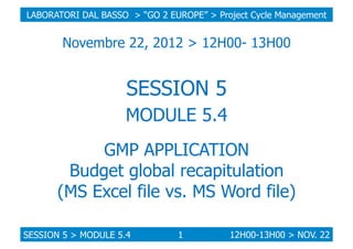 LABORATORI DAL BASSO > “GO 2 EUROPE” > Project Cycle Management

Novembre 22, 2012 > 12H00- 13H00

SESSION 5
MODULE 5.4
GMP APPLICATION
Budget global recapitulation
(MS Excel file vs. MS Word file)
SESSION 5 > MODULE 5.4

1

12H00-13H00 > NOV. 22

 