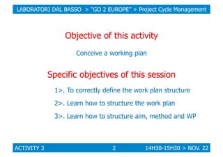 LABORATORI DAL BASSO > “GO 2 EUROPE” > Project Cycle Management

Objective of this activity
Conceive a working plan

Speci...