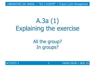 LABORATORI DAL BASSO > “GO 2 EUROPE” > Project Cycle Management

A.3a (1)
Explaining the exercise
All the group?
In groups...