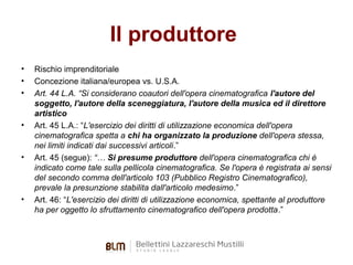 Il produttore
•
•
•

•

•

•

Rischio imprenditoriale
Concezione italiana/europea vs. U.S.A.
Art. 44 L.A. “Si considerano coautori dell'opera cinematografica l'autore del
soggetto, l'autore della sceneggiatura, l'autore della musica ed il direttore
artistico
Art. 45 L.A.: “L'esercizio dei diritti di utilizzazione economica dell'opera
cinematografica spetta a chi ha organizzato la produzione dell'opera stessa,
nei limiti indicati dai successivi articoli.”
Art. 45 (segue): “… Si presume produttore dell'opera cinematografica chi è
indicato come tale sulla pellicola cinematografica. Se l'opera è registrata ai sensi
del secondo comma dell'articolo 103 (Pubblico Registro Cinematografico),
prevale la presunzione stabilita dall'articolo medesimo.”
Art. 46: “L'esercizio dei diritti di utilizzazione economica, spettante al produttore
ha per oggetto lo sfruttamento cinematografico dell'opera prodotta.”

 
