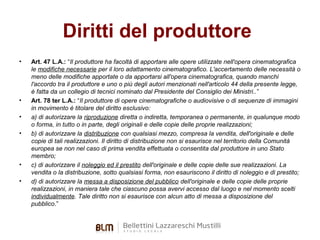Diritti del produttore
•

•
•
•

•
•

Art. 47 L.A.: “Il produttore ha facoltà di apportare alle opere utilizzate nell'opera cinematografica
le modifiche necessarie per il loro adattamento cinematografico. L'accertamento delle necessità o
meno delle modifiche apportate o da apportarsi all'opera cinematografica, quando manchi
l'accordo tra il produttore e uno o più degli autori menzionati nell'articolo 44 della presente legge,
è fatta da un collegio di tecnici nominato dal Presidente del Consiglio dei Ministri..”
Art. 78 ter L.A.: “Il produttore di opere cinematografiche o audiovisive o di sequenze di immagini
in movimento è titolare del diritto esclusivo:
a) di autorizzare la riproduzione diretta o indiretta, temporanea o permanente, in qualunque modo
o forma, in tutto o in parte, degli originali e delle copie delle proprie realizzazioni;
b) di autorizzare la distribuzione con qualsiasi mezzo, compresa la vendita, dell'originale e delle
copie di tali realizzazioni. Il diritto di distribuzione non si esaurisce nel territorio della Comunità
europea se non nel caso di prima vendita effettuata o consentita dal produttore in uno Stato
membro;
c) di autorizzare il noleggio ed il prestito dell'originale e delle copie delle sue realizzazioni. La
vendita o la distribuzione, sotto qualsiasi forma, non esauriscono il diritto di noleggio e di prestito;
d) di autorizzare la messa a disposizione del pubblico dell'originale e delle copie delle proprie
realizzazioni, in maniera tale che ciascuno possa avervi accesso dal luogo e nel momento scelti
individualmente. Tale diritto non si esaurisce con alcun atto di messa a disposizione del
pubblico.”

 