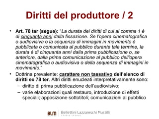 Diritti del produttore / 2
• Art. 78 ter (segue): “La durata dei diritti di cui al comma 1 è
di cinquanta anni dalla fissazione. Se l'opera cinematografica
o audiovisiva o la sequenza di immagini in movimento è
pubblicata o comunicata al pubblico durante tale termine, la
durata è di cinquanta anni dalla prima pubblicazione o, se
anteriore, dalla prima comunicazione al pubblico dell'opera
cinematografica o audiovisiva o della sequenza di immagini in
movimento.”
• Dottrina prevalente: carattere non tassativo dell’elenco di
diritti ex 78 ter. Altri diritti enucleati interpretativamente sono:
– diritto di prima pubblicazione dell’audiovisivo;
– varie elaborazioni quali restauro, introduzione di effetti
speciali; apposizione sottotitoli; comunicazioni al pubblico

 