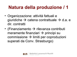 Natura della produzione / 1
• Organizzazione: attività fattuali e
giuridiche  catena contrattuale  d.a. e
dir. contratti
• (Finanziamento  rilevanza contributi
meramente finanziari  principi su
commissione  limiti per coproduzioni
superati da Conv. Strasburgo)

 