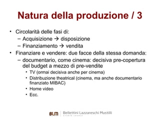 Natura della produzione / 3
• Circolarità delle fasi di:
– Acquisizione  disposizione
– Finanziamento  vendita
• Finanziare e vendere: due facce della stessa domanda:
– documentario, come cinema: decisiva pre-copertura
del budget a mezzo di pre-vendite
• TV (ormai decisiva anche per cinema)
• Distribuzione theatrical (cinema, ma anche documentario
finanziato MIBAC)
• Home video
• Ecc.

 