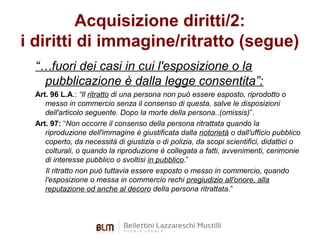 Acquisizione diritti/2:
i diritti di immagine/ritratto (segue)
“…fuori dei casi in cui l'esposizione o la
pubblicazione è dalla legge consentita”:
Art. 96 L.A.: “Il ritratto di una persona non può essere esposto, riprodotto o
messo in commercio senza il consenso di questa, salve le disposizioni
dell'articolo seguente. Dopo la morte della persona..(omissis)”.
Art. 97: “Non occorre il consenso della persona ritrattata quando la
riproduzione dell'immagine è giustificata dalla notorietà o dall'ufficio pubblico
coperto, da necessità di giustizia o di polizia, da scopi scientifici, didattici o
colturali, o quando la riproduzione è collegata a fatti, avvenimenti, cerimonie
di interesse pubblico o svoltisi in pubblico.”
Il ritratto non può tuttavia essere esposto o messo in commercio, quando
l'esposizione o messa in commercio rechi pregiudizio all'onore, alla
reputazione od anche al decoro della persona ritrattata.”

 