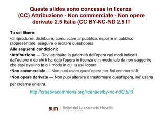 Queste slides sono concesse in licenza
(CC) Attribuzione - Non commerciale - Non opere
derivate 2.5 Italia (CC BY-NC-ND 2.5 IT
Tu sei libero:
•di riprodurre, distribuire, comunicare al pubblico, esporre in pubblico,
rappresentare, eseguire e recitare quest'opera
Alle seguenti condizioni:
•Attribuzione — Devi attribuire la paternità dell'opera nei modi indicati
dall'autore o da chi ti ha dato l'opera in licenza e in modo tale da non suggerire
che essi avallino te o il modo in cui tu usi l'opera.
•Non commerciale — Non puoi usare quest'opera per fini commerciali.
•Non opere derivate — Non puoi alterare o trasformare quest'opera, ne' usarla
per crearne un'altra.

http://creativecommons.org/licenses/by-nc-nd/2.5/it/

 