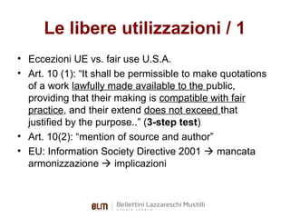 Le libere utilizzazioni / 1
• Eccezioni UE vs. fair use U.S.A.
• Art. 10 (1): “It shall be permissible to make quotations
of a work lawfully made available to the public,
providing that their making is compatible with fair
practice, and their extend does not exceed that
justified by the purpose..” (3-step test)
• Art. 10(2): “mention of source and author”
• EU: Information Society Directive 2001  mancata
armonizzazione  implicazioni

 