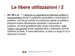 Le libere utilizzazioni / 2
• Art. 66 L.A.: 1. I discorsi su argomenti di interesse politico o
amministrativo tenuti in pubbliche assemblee o comunque in
pubblico, nonché gli estratti di conferenze aperte al pubblico,
possono essere liberamente riprodotti o comunicati al
pubblico, nei limiti giustificati dallo scopo informativo, nelle
riviste o nei giornali anche radiotelevisivi o telematici, purché
indichino la fonte, il nome dell'autore, la data e il luogo in cui il
discorso fu tenuto.”

 