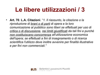 Le libere utilizzazioni / 3
• Art. 70. L.A. Citazioni. “1. Il riassunto, la citazione o la
riproduzione di brani o di parti di opera e la loro
comunicazione al pubblico sono liberi se effettuati per uso di
critica o di discussione, nei limiti giustificati da tali fini e purché
non costituiscano concorrenza all'utilizzazione economica
dell'opera; se effettuati a fini di insegnamento o di ricerca
scientifica l'utilizzo deve inoltre avvenire per finalità illustrative
e per fini non commerciali.”

 