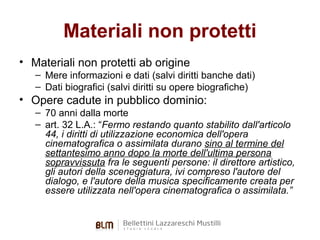 Materiali non protetti
• Materiali non protetti ab origine
– Mere informazioni e dati (salvi diritti banche dati)
– Dati biografici (salvi diritti su opere biografiche)

• Opere cadute in pubblico dominio:
– 70 anni dalla morte
– art. 32 L.A.: “Fermo restando quanto stabilito dall'articolo
44, i diritti di utilizzazione economica dell'opera
cinematografica o assimilata durano sino al termine del
settantesimo anno dopo la morte dell'ultima persona
sopravvissuta fra le seguenti persone: il direttore artistico,
gli autori della sceneggiatura, ivi compreso l'autore del
dialogo, e l'autore della musica specificamente creata per
essere utilizzata nell'opera cinematografica o assimilata.”

 