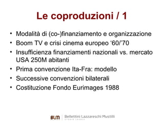 Le coproduzioni / 1
• Modalità di (co-)finanziamento e organizzazione
• Boom TV e crisi cinema europeo ‘60/’70
• Insufficienza finanziamenti nazionali vs. mercato
USA 250M abitanti
• Prima convenzione Ita-Fra: modello
• Successive convenzioni bilaterali
• Costituzione Fondo Eurimages 1988

 