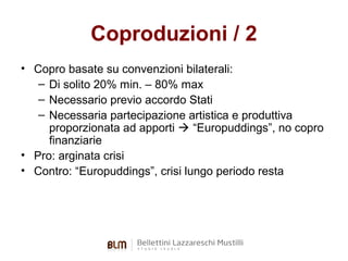 Coproduzioni / 2
• Copro basate su convenzioni bilaterali:
– Di solito 20% min. – 80% max
– Necessario previo accordo Stati
– Necessaria partecipazione artistica e produttiva
proporzionata ad apporti  “Europuddings”, no copro
finanziarie
• Pro: arginata crisi
• Contro: “Europuddings”, crisi lungo periodo resta

 
