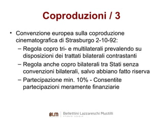 Coproduzioni / 3
• Convenzione europea sulla coproduzione
cinematografica di Strasburgo 2-10-92:
– Regola copro tri- e multilaterali prevalendo su
disposizioni dei trattati bilaterali contrastanti
– Regola anche copro bilaterali tra Stati senza
convenzioni bilaterali, salvo abbiano fatto riserva
– Partecipazione min. 10% - Consentite
partecipazioni meramente finanziarie

 