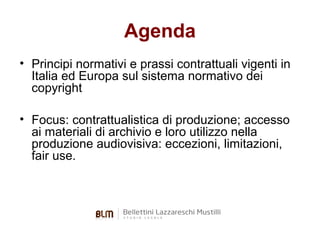 Agenda
• Principi normativi e prassi contrattuali vigenti in
Italia ed Europa sul sistema normativo dei
copyright
• Focus: contrattualistica di produzione; accesso
ai materiali di archivio e loro utilizzo nella
produzione audiovisiva: eccezioni, limitazioni,
fair use.

 