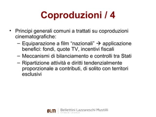 Coproduzioni / 4
• Principi generali comuni a trattati su coproduzioni
cinematografiche:
– Equiparazione a film “nazionali”  applicazione
benefici: fondi, quote TV, incentivi fiscali
– Meccanismi di bilanciamento e controlli tra Stati
– Ripartizione attività e diritti tendenzialmente
proporzionale a contributi, di solito con territori
esclusivi

 