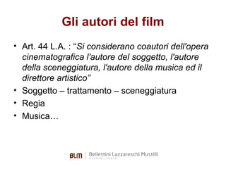 Gli autori del film
• Art. 44 L.A. : “Si considerano coautori dell'opera
cinematografica l'autore del soggetto, l'autore
della sceneggiatura, l'autore della musica ed il
direttore artistico”
• Soggetto – trattamento – sceneggiatura
• Regia
• Musica…

 