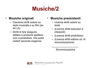 Musiche/2
• Musiche originali
– Cessione diritti autore su
testo musicale e su film (ex
44 LA)
– Diritti di fare eseguire,
editare e produrre spettano
così a produttore, che potrà
cederli secondo esigenze

• Musiche preesistenti
– Licenza diritti autore su
testo
– (Licenza diritti esecutori e
interpreti)
– (Licenza diritti produttore)
– (Licenza diritti editore cd. di
sincronizzazione)
___________________
Sincronizzazione

 