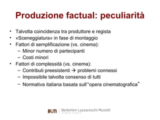 Produzione factual: peculiarità
• Talvolta coincidenza tra produttore e regista
• «Sceneggiatura» in fase di montaggio
• Fattori di semplificazione (vs. cinema):
– Minor numero di partecipanti
– Costi minori
• Fattori di complessità (vs. cinema):
– Contributi preesistenti  problemi connessi
– Impossibile talvolta consenso di tutti
– Normativa italiana basata sull’“opera cinematografica”

 