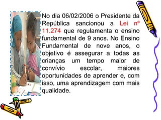 No dia 06/02/2006 o Presidente da
República sancionou a Lei nº
11.274 que regulamenta o ensino
fundamental de 9 anos. No Ensino
Fundamental de nove anos, o
objetivo é assegurar a todas as
crianças um tempo maior de
convívio escolar, maiores
oportunidades de aprender e, com
isso, uma aprendizagem com mais
qualidade.
 