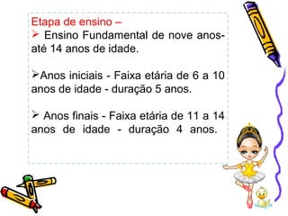 Etapa de ensino –
 Ensino Fundamental de nove anos-
até 14 anos de idade.
Anos iniciais - Faixa etária de 6 a 10
anos de idade - duração 5 anos.
 Anos finais - Faixa etária de 11 a 14
anos de idade - duração 4 anos.
 