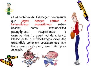 O Ministério de Educação recomenda
que jogos, danças, contos e
brincadeiras espontâneas sejam
usadas como instrumentos
pedagógicos, respeitando o
desenvolvimento cognitivo da criança.
Nesse caso, a alfabetização deve ser
entendida como um processo que tem
hora para principiar, mas não para
concluir.
 