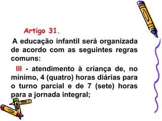 Artigo 31.
A educação infantil será organizada
de acordo com as seguintes regras
comuns:
III - atendimento à criança de, no
mínimo, 4 (quatro) horas diárias para
o turno parcial e de 7 (sete) horas
para a jornada integral;
 