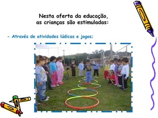 Nesta oferta da educação,
as crianças são estimuladas:
- Através de atividades lúdicas e jogos;
 