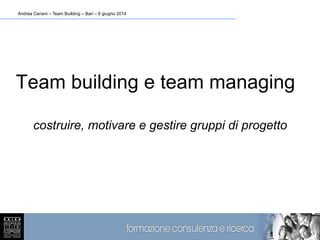 Andrea Ceriani – Team Building – Bari – 6 giugno 2014
1
Team building e team managing
costruire, motivare e gestire gruppi di progetto
 