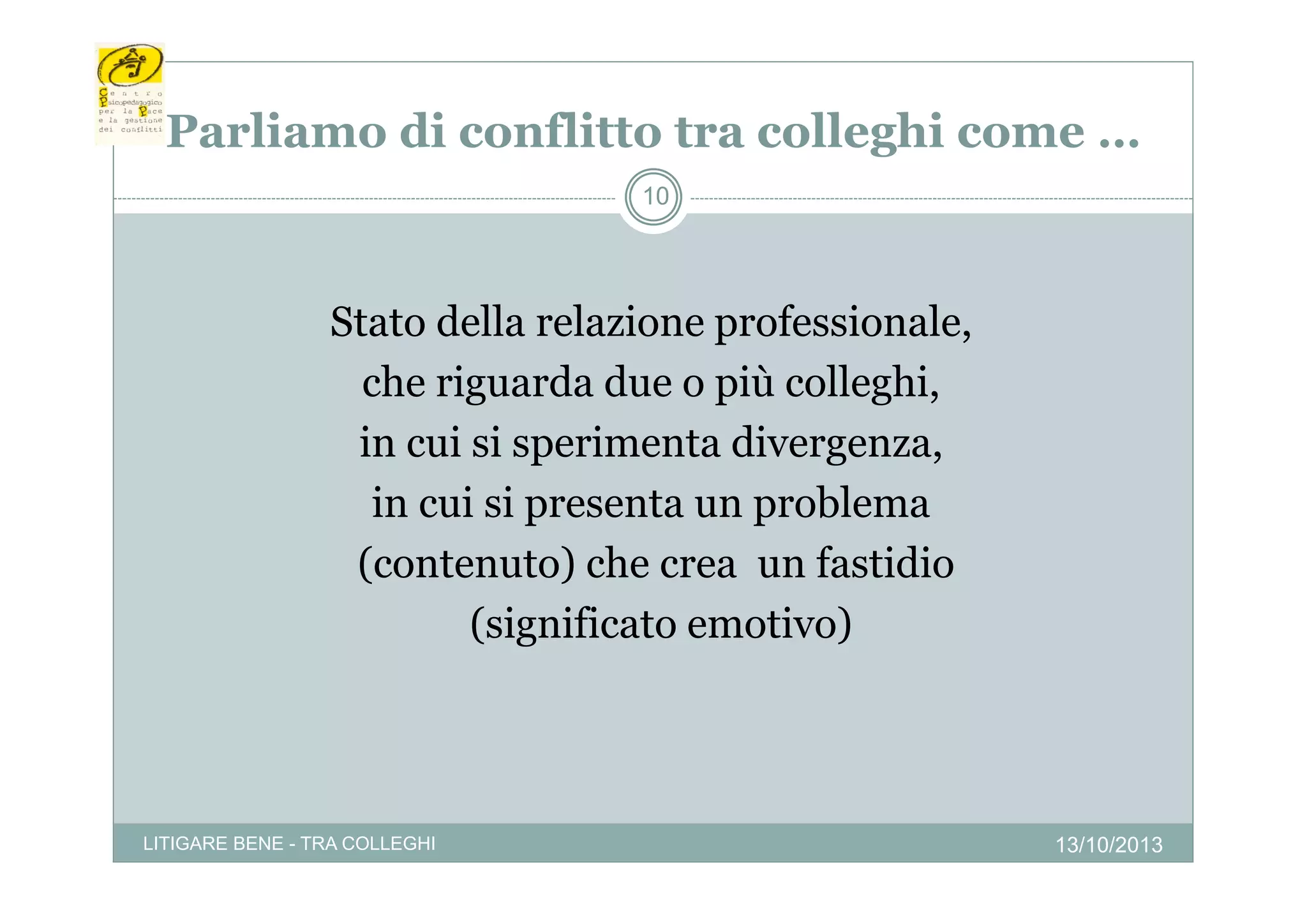 Parliamo di conflitto tra colleghi come …
a a o d co
tto t a co eg co e
10

Stato della relazione professionale,
che riguarda due o più colleghi,
in cui si sperimenta divergenza,
p
g
,
in cui si presenta un problema
(contenuto) che crea un fastidio
(significato emotivo)

LITIGARE BENE - TRA COLLEGHI

13/10/2013

 