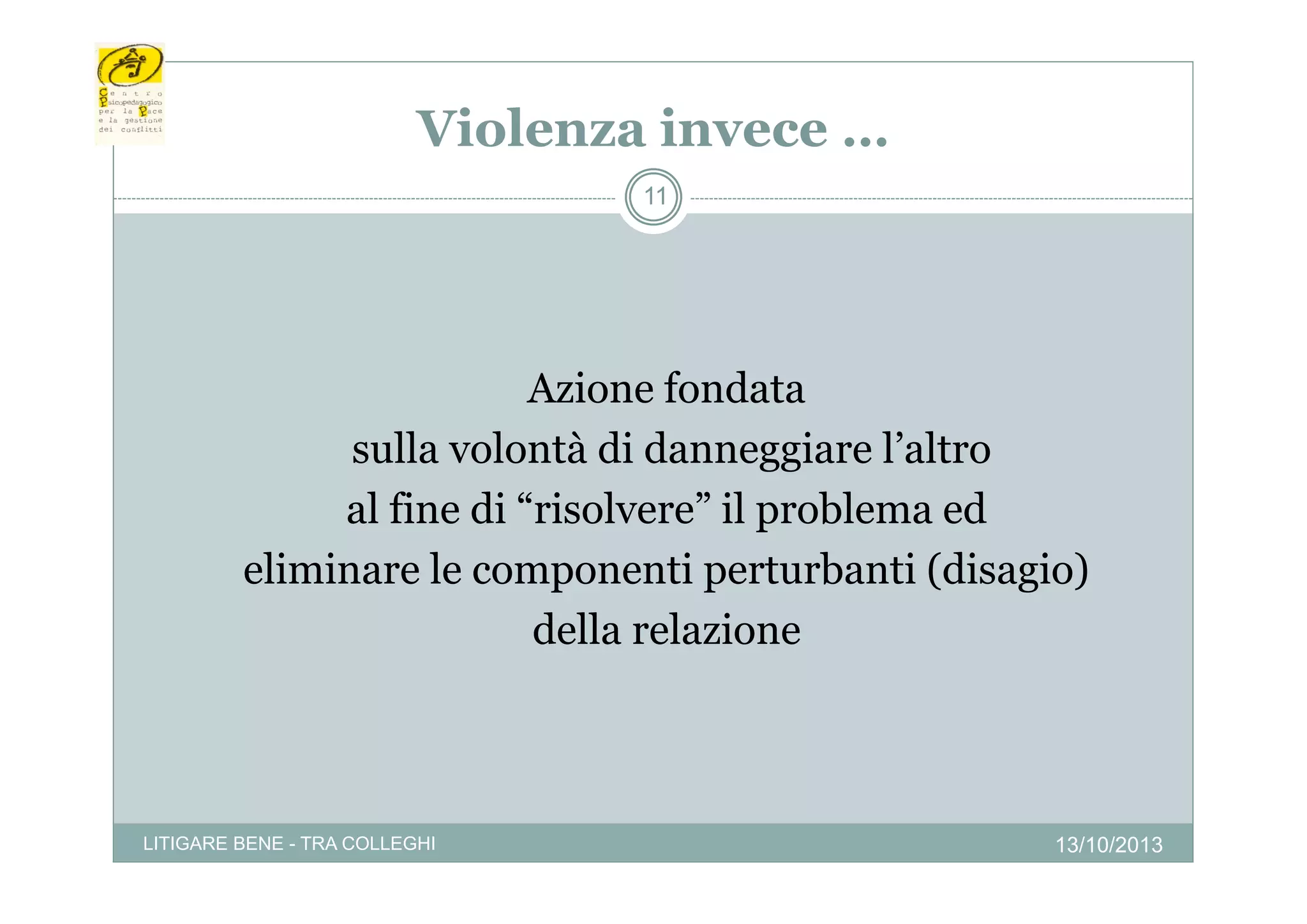 Violenza invece …
11

Azione fondata
sulla volontà di danneggiare l’altro
l altro
al fine di “risolvere” il problema ed
eliminare le componenti perturbanti (disagio)
della relazione

LITIGARE BENE - TRA COLLEGHI

13/10/2013

 