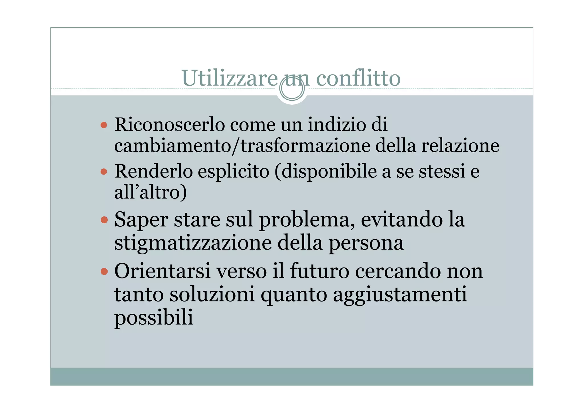 Utilizzare un conflitto
 Riconoscerlo come un indizio di

cambiamento/trasformazione della relazione
 Renderlo esplicito (disponibile a se stessi e
all’altro)
 Saper stare sul problema, evitando la

stigmatizzazione della p
g
persona
 Orientarsi verso il futuro cercando non
tanto soluzioni quanto aggiustamenti
possibili

 